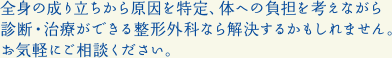 全身の成り立ちから原因を特定、体への負担を考えながら診断・治療ができる整形外科なら解決するかもしれません。お気軽にご相談ください。